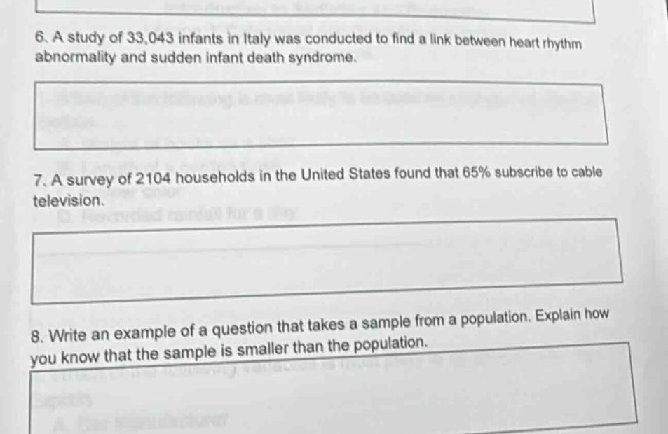 6. a study of 33,043 infants in italy was conducted to find a link between heart rhythm abnormality and sudden infant death syndrome.\n7. a survey of 2104 households in the united states found that 65% subscribe to cable television.\n8. write an example of a question that takes a sample from a population. explain how you know that the sample is smaller than the population.
