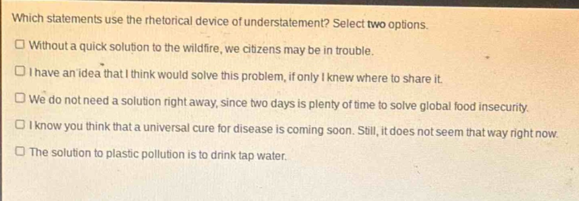 which statements use the rhetorical device of understatement? select two options.\n□ without a quick solution to the wildfire, we citizens may be in trouble.\n□ i have an idea that i think would solve this problem, if only i knew where to share it.\n□ we do not need a solution right away, since two days is plenty of time to solve global food insecurity.\n□ i know you think that a universal cure for disease is coming soon. still, it does not seem that way right now.\n□ the solution to plastic pollution is to drink tap water.