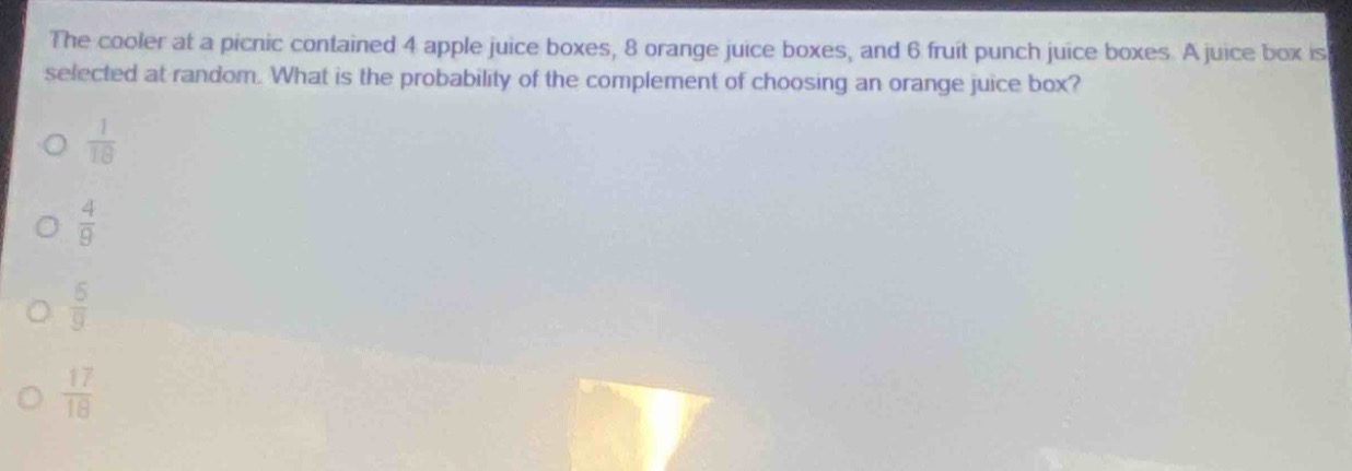 the cooler at a picnic contained 4 apple juice boxes, 8 orange juice boxes, and 6 fruit punch juice boxes. a juice box is selected at random. what is the probability of the complement of choosing an orange juice box?\n\\(\\frac{1}{18}\\)\n\\(\\frac{4}{9}\\)\n\\(\\frac{5}{9}\\)\n\\(\\frac{17}{18}\\)
