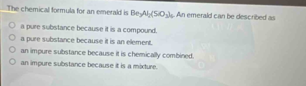 the chemical formula for an emerald is be₃al₂(sio₃)₆. an emerald can be described as\na pure substance because it is a compound.\na pure substance because it is an element.\nan impure substance because it is chemically combined.\nan impure substance because it is a mixture.