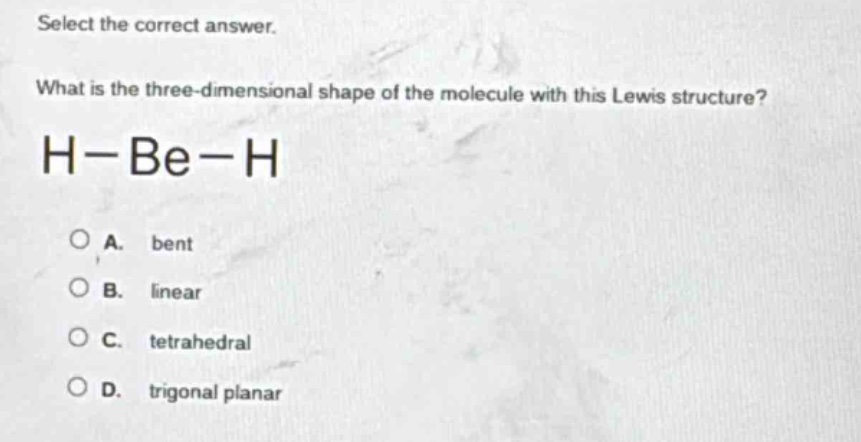 select the correct answer.\nwhat is the three - dimensional shape of the molecule with this lewis structure?\nh−be−h\na. bent\nb. linear\nc. tetrahedral\nd. trigonal planar