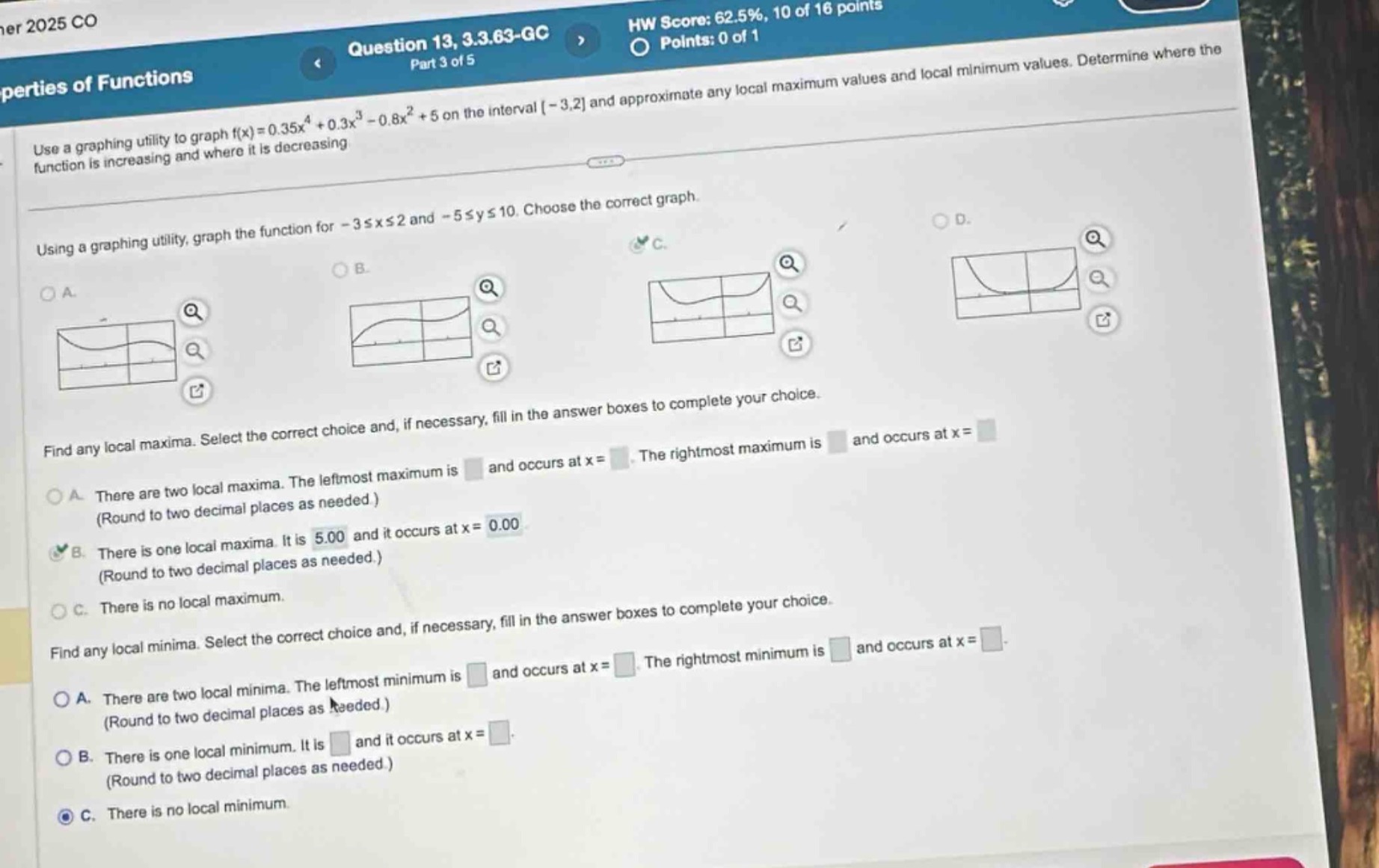 question 13, 3.3.63 - gc\npart 3 of 5\nuse a graphing utility to graph f(x)=0.35x^4 + 0.3x^3 - 0.8x^2 + 5 on the interval -3,2 and approximate any local maximum values and local minimum values. determine where the function is increasing and where it is decreasing\nusing a graphing utility, graph the function for -3≤x≤2 and -5≤y≤10. choose the correct graph.\nfind any local maxima. select the correct choice and, if necessary, fill in the answer boxes to complete your choice.\na. there are two local maxima. the left - most maximum is and occurs at x =. the right - most maximum is and occurs at x =\n(round to two decimal places as needed.)\nb. there is one local maxima. it is 5.00 and it occurs at x = 0.00\n(round to two decimal places as needed.)\nc. there is no local maximum.\nfind any local minima. select the correct choice and, if necessary, fill in the answer boxes to complete your choice.\na. there are two local minima. the left - most minimum is and occurs at x =. the right - most minimum is and occurs at x =\n(round to two decimal places as needed.)\nb. there is one local minimum. it is and it occurs at x =\n(round to two decimal places as needed.)\nc. there is no local minimum.