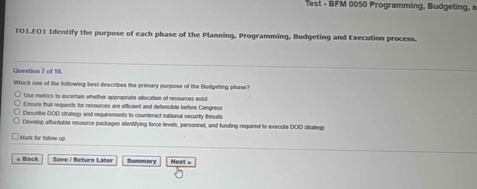to1.eo1 identify the purpose of each phase of the planning, programming, budgeting and execution process.\nquestion 7 of 10.\nwhich one of the following best describes the primary purpose of the budgeting phase?\nuse metrics to ascertain whether appropriate allocation of resources exist\nensure that requests for resources are efficient and defensible before congress\ndescribe dod strategy and requirements to counteract national security threats\ndevelop affordable resource packages identifying force levels, personnel, and funding required to execute dod strategy\nmark for follow up