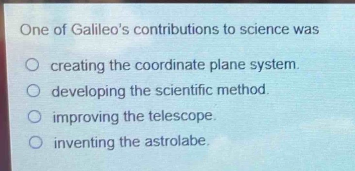 one of galileos contributions to science was\n○ creating the coordinate plane system.\n○ developing the scientific method.\n○ improving the telescope.\n○ inventing the astrolabe.