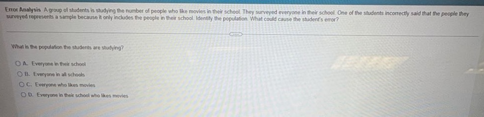 error analysis a group of students is studying the number of people who like movies in their school. they surveyed everyone in their school. one of the students incorrectly said that the people they surveyed represents a sample because it only includes the people in their school. identify the population. what could cause the students error? what is the population the students are studying? a. everyone in their school b. everyone in all schools c. everyone who likes movies d. everyone in their school who likes movies