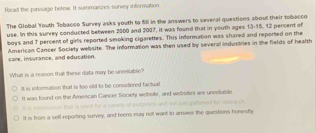 read the passage below. it summarizes survey information. the global youth tobacco survey asks youth to fill in the answers to several questions about their tobacco use. in this survey conducted between 2000 and 2007, it was found that in youth ages 13 - 15, 12 percent of boys and 7 percent of girls reported smoking cigarettes. this information was shared and reported on the american cancer society website. the information was then used by several industries in the fields of health care, insurance, and education. what is a reason that these data may be unreliable? o it is information that is too old to be considered factual. o it was found on the american cancer society website, and websites are unreliable. o it is information that is used for a variety of purposes and not just gathered for research. o it is information that is used for a variety of purposes and not just gathered for research. o it is from a self - reporting survey, and teens may not want to answer the questions honestly.