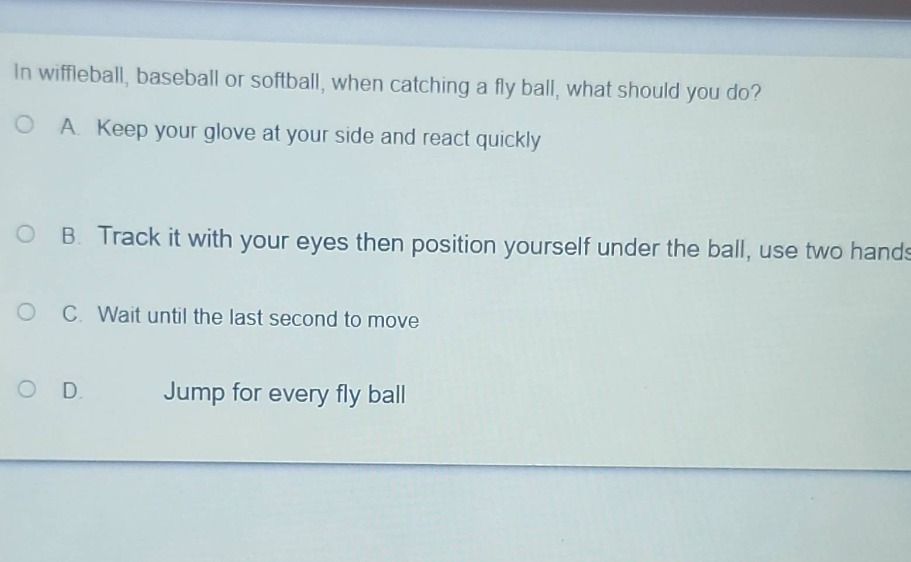 in wiffleball, baseball or softball, when catching a fly ball, what should you do?\na. keep your glove at your side and react quickly\nb. track it with your eyes then position yourself under the ball, use two hands\nc. wait until the last second to move\nd. jump for every fly ball
