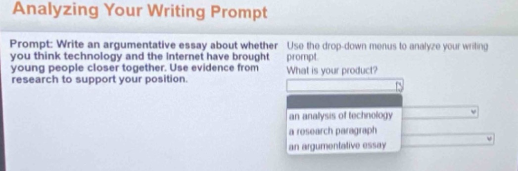 analyzing your writing prompt\nprompt: write an argumentative essay about whether you think technology and the internet have brought young people closer together. use evidence from research to support your position.\nuse the drop - down menus to analyze your writing prompt.\nwhat is your product?\nan analysis of technology\na research paragraph\nan argumentative essay