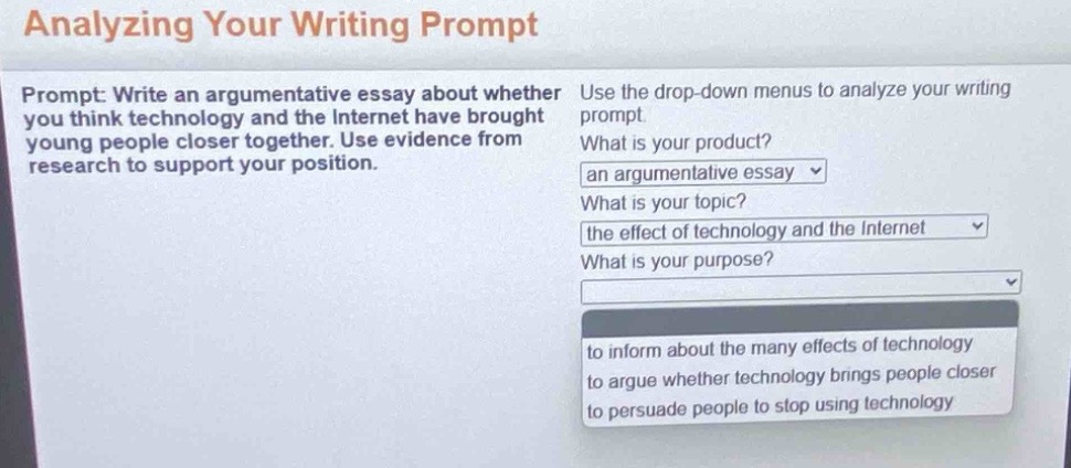 analyzing your writing prompt\nprompt: write an argumentative essay about whether you think technology and the internet have brought young people closer together. use evidence from research to support your position.\nuse the drop - down menus to analyze your writing prompt.\nwhat is your product?\nan argumentative essay\nwhat is your topic?\nthe effect of technology and the internet\nwhat is your purpose?\nto inform about the many effects of technology\nto argue whether technology brings people closer\nto persuade people to stop using technology