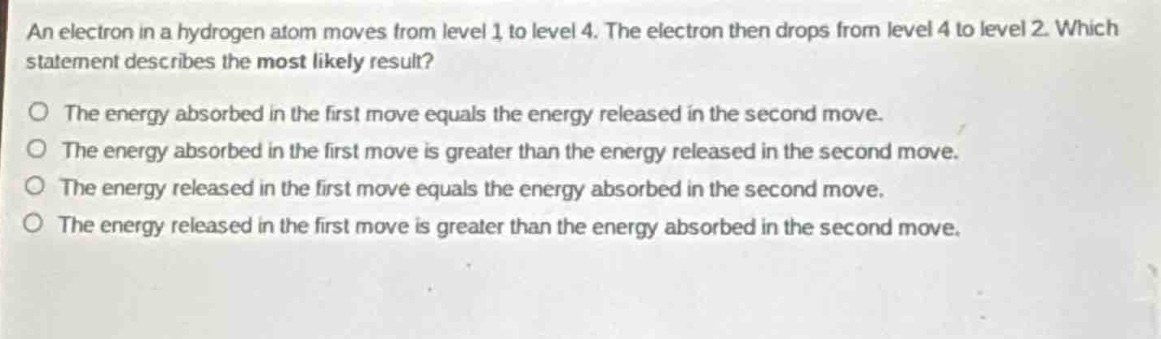 an electron in a hydrogen atom moves from level 1 to level 4. the electron then drops from level 4 to level 2. which statement describes the most likely result?\no the energy absorbed in the first move equals the energy released in the second move.\no the energy absorbed in the first move is greater than the energy released in the second move.\no the energy released in the first move equals the energy absorbed in the second move.\no the energy released in the first move is greater than the energy absorbed in the second move.