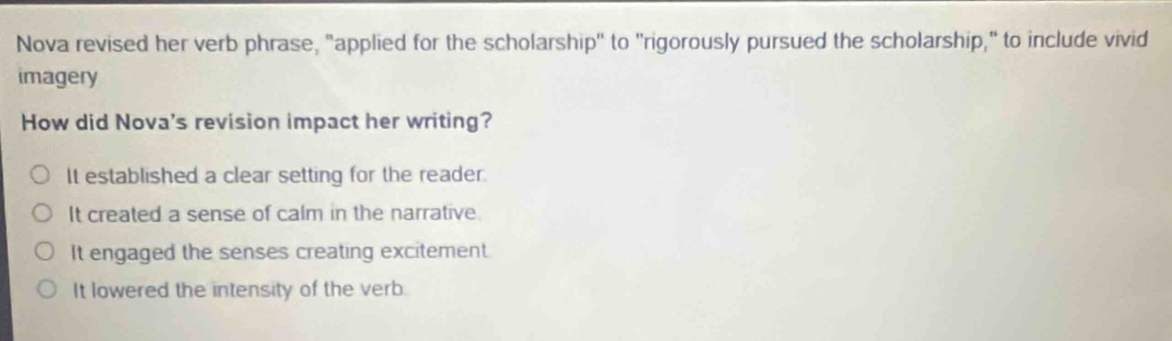 nova revised her verb phrase, \applied for the scholarship\ to \rigorously pursued the scholarship,\ to include vivid imagery. how did nova’s revision impact her writing? it established a clear setting for the reader. it created a sense of calm in the narrative. it engaged the senses creating excitement. it lowered the intensity of the verb.