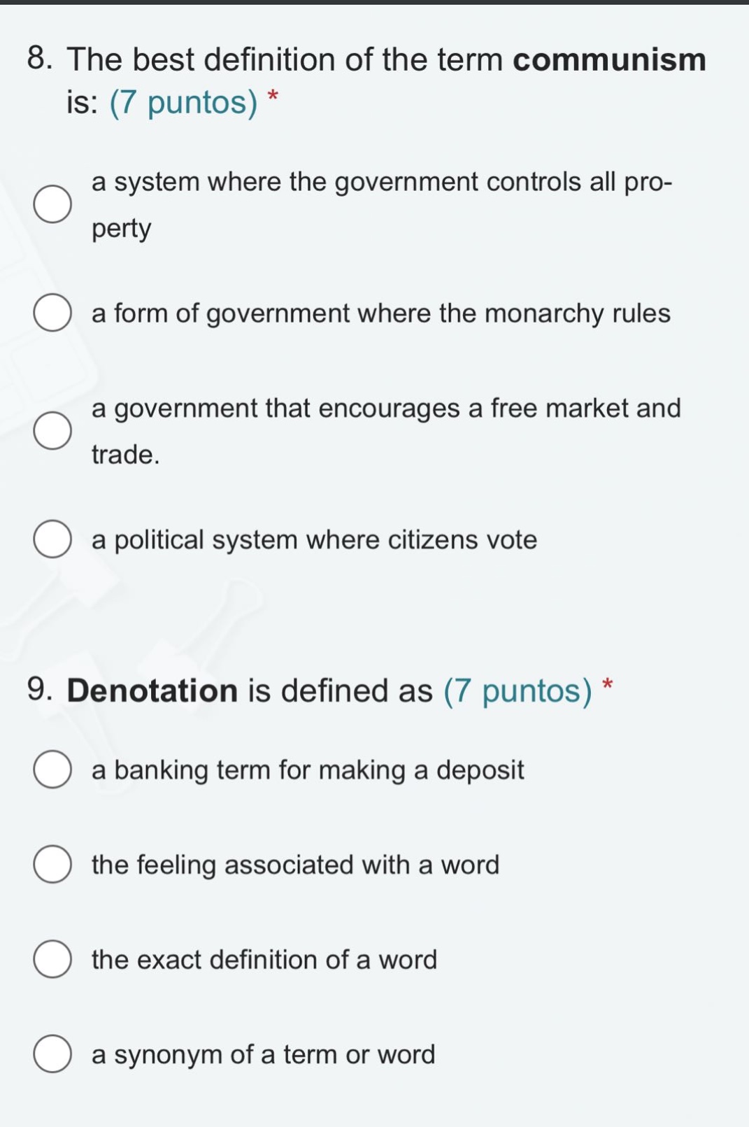 8. the best definition of the term communism is: (7 puntos) *\n a system where the government controls all property\n a form of government where the monarchy rules\n a government that encourages a free market and trade.\n a political system where citizens vote\n\n9. denotation is defined as (7 puntos) *\n a banking term for making a deposit\n the feeling associated with a word\n the exact definition of a word\n a synonym of a term or word
