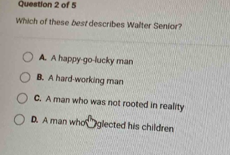 question 2 of 5\nwhich of these best describes walter senior?\na. a happy - go - lucky man\nb. a hard - working man\nc. a man who was not rooted in reality\nd. a man who neglected his children