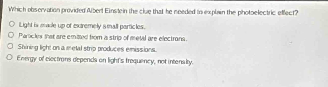 which observation provided albert einstein the clue that he needed to explain the photoelectric effect?\no light is made up of extremely small particles.\no particles that are emitted from a strip of metal are electrons.\no shining light on a metal strip produces emissions.\no energy of electrons depends on lights frequency, not intensity.
