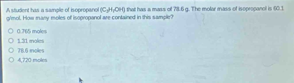 a student has a sample of isopropanol ($c_3h_7oh$) that has a mass of 78.6 g. the molar mass of isopropanol is 60.1 g/mol. how many moles of isopropanol are contained in this sample?\n0.765 moles\n1.31 moles\n78.6 moles\n4,720 moles