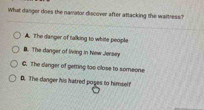 what danger does the narrator discover after attacking the waitress?\na. the danger of talking to white people\nb. the danger of living in new jersey\nc. the danger of getting too close to someone\nd. the danger his hatred poses to himself