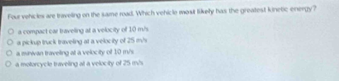 four vehicles are traveling on the same road. which vehicle most likely has the greatest kinetic energy?\no a compact car traveling at a velocity of 10 m/s\no a pickup truck traveling at a velocity of 25 m/s\no a minivan traveling at a velocity of 10 m/s\no a motorcycle traveling at a velocity of 25 m/s
