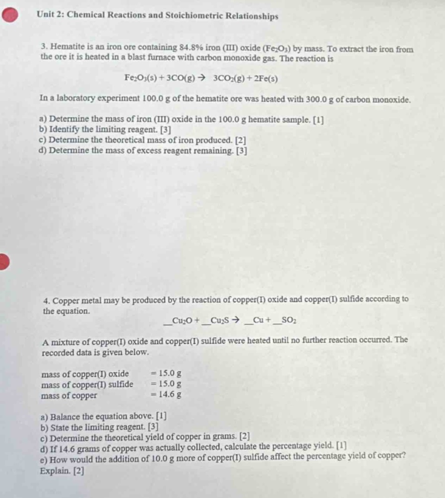 unit 2: chemical reactions and stoichiometric relationships\n3. hematite is an iron ore containing 84.8% iron (iii) oxide (fe₂o₃) by mass. to extract the iron from the ore it is heated in a blast furnace with carbon monoxide gas. the reaction is\nfe₂o₃(s) + 3co(g) → 3co₂(g) + 2fe(s)\nin a laboratory experiment 100.0 g of the hematite ore was heated with 300.0 g of carbon monoxide.\na) determine the mass of iron (iii) oxide in the 100.0 g hematite sample. 1\nb) identify the limiting reagent. 3\nc) determine the theoretical mass of iron produced. 2\nd) determine the mass of excess reagent remaining. 3\n4. copper metal may be produced by the reaction of copper(i) oxide and copper(i) sulfide according to the equation.\n__cu₂o + __cu₂s → __cu + __so₂\na mixture of copper(i) oxide and copper(i) sulfide were heated until no further reaction occurred. the recorded data is given below.\nmass of copper(i) oxide = 15.0 g\nmass of copper(i) sulfide = 15.0 g\nmass of copper = 14.6 g\na) balance the equation above. 1\nb) state the limiting reagent. 3\nc) determine the theoretical yield of copper in grams. 2\nd) if 14.6 grams of copper was actually collected, calculate the percentage yield. 1\ne) how would the addition of 10.0 g more of copper(i) sulfide affect the percentage yield of copper? explain. 2