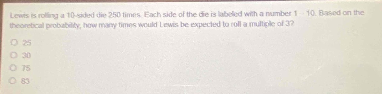 lewis is rolling a 10 - sided die 250 times. each side of the die is labeled with a number 1 - 10. based on the theoretical probability, how many times would lewis be expected to roll a multiple of 3?\no 25\no 30\no 75\no 83