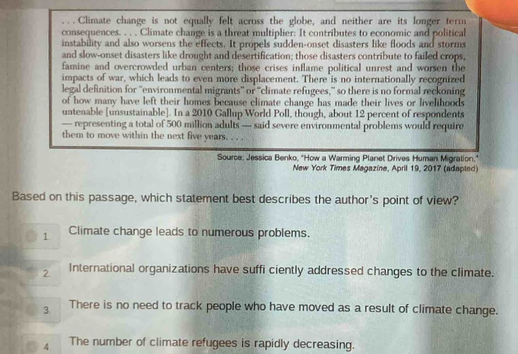 climate change is not equally felt across the globe, and neither are its longer - term consequences. climate change is a threat multiplier: it contributes to economic and political instability and also worsens the effects. it propels sudden - onset disasters like floods and storms and slow - onset disasters like drought and desertification; those disasters contribute to failed crops, famine and overcrowded urban centers; those crises inflame political unrest and worsen the impacts of war, which leads to even more displacement. there is no internationally recognized legal definition for “environmental migrants” or “climate refugees,” so there is no formal reckoning of how many have left their homes because climate change has made their lives or livelihoods untenable unsustainable. in a 2010 gallup world poll, though, about 12 percent of respondents — representing a total of 500 million adults — said severe environmental problems would require them to move within the next five years.... source: jessica benko, “how a warming planet drives human migration,” new york times magazine, april 19, 2017 (adapted) based on this passage, which statement best describes the author’s point of view? 1 climate change leads to numerous problems. 2 international organizations have sufficiently addressed changes to the climate. 3 there is no need to track people who have moved as a result of climate change. 4 the number of climate refugees is rapidly decreasing.
