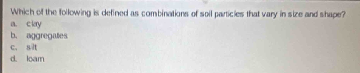 which of the following is defined as combinations of soil particles that vary in size and shape?\na. clay\nb. aggregates\nc. silt\nd. loam