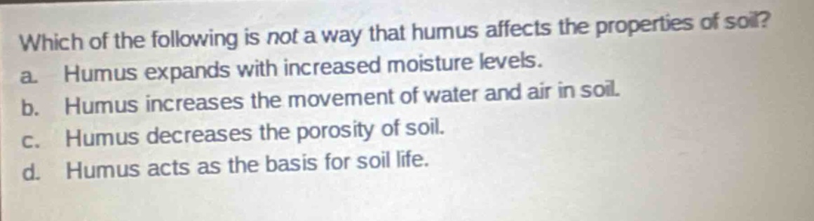 which of the following is not a way that humus affects the properties of soil?\na. humus expands with increased moisture levels.\nb. humus increases the movement of water and air in soil.\nc. humus decreases the porosity of soil.\nd. humus acts as the basis for soil life.