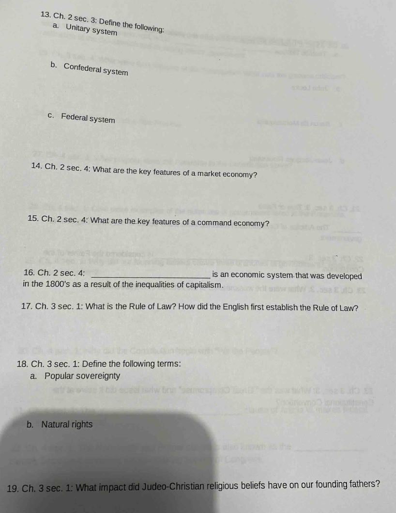 13. ch. 2 sec. 3: define the following:\na. unitary system\nb. confederal system\nc. federal system\n14. ch. 2 sec. 4: what are the key features of a market economy?\n15. ch. 2 sec. 4: what are the key features of a command economy?\n16. ch. 2 sec. 4: ____________ is an economic system that was developed in the 1800s as a result of the inequalities of capitalism.\n17. ch. 3 sec. 1: what is the rule of law? how did the english first establish the rule of law?\n18. ch. 3 sec. 1: define the following terms:\na. popular sovereignty\nb. natural rights\n19. ch. 3 sec. 1: what impact did judeo - christian religious beliefs have on our founding fathers?