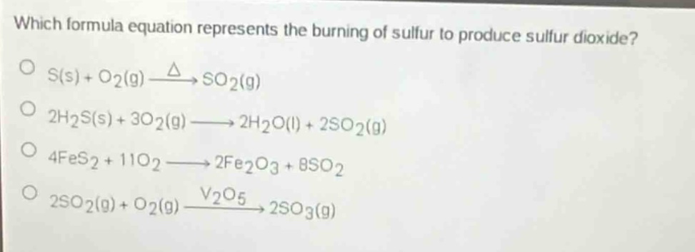 which formula equation represents the burning of sulfur to produce sulfur dioxide?\no s(s) + o2(g) $xrightarrow{delta}$ so2(g)\no 2h2s(s) + 3o2(g) $longrightarrow$ 2h2o(l) + 2so2(g)\no 4fes2 + 11o2 $longrightarrow$ 2fe2o3 + 8so2\no 2so2(g) + o2(g) $xrightarrow{v_2o_5}$ 2so3(g)