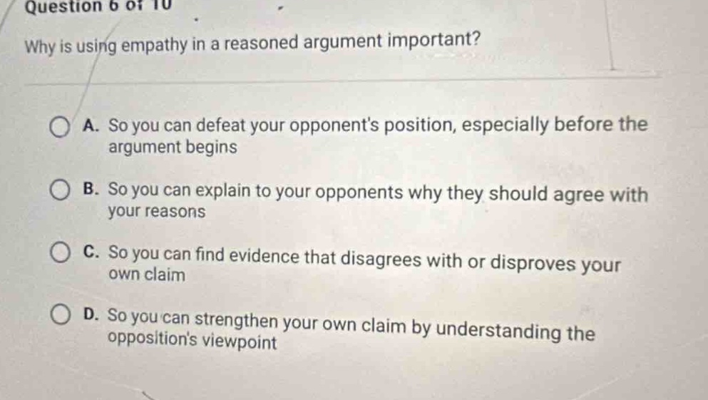 question 6 of 10\nwhy is using empathy in a reasoned argument important?\na. so you can defeat your opponents position, especially before the argument begins\nb. so you can explain to your opponents why they should agree with your reasons\nc. so you can find evidence that disagrees with or disproves your own claim\nd. so you can strengthen your own claim by understanding the oppositions viewpoint