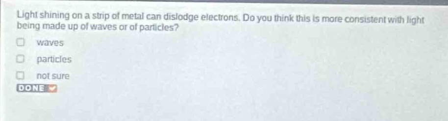 light shining on a strip of metal can dislodge electrons. do you think this is more consistent with light being made up of waves or of particles?\nwaves\nparticles\nnot sure\ndone