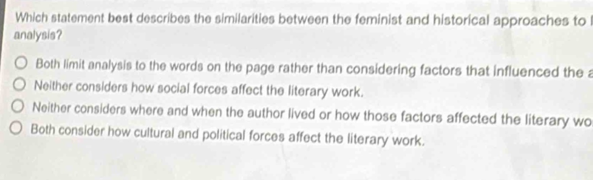 which statement best describes the similarities between the feminist and historical approaches to analysis?\nboth limit analysis to the words on the page rather than considering factors that influenced the \nneither considers how social forces affect the literary work.\nneither considers where and when the author lived or how those factors affected the literary wo\nboth consider how cultural and political forces affect the literary work.
