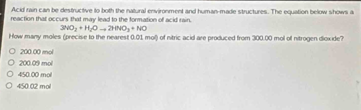 acid rain can be destructive to both the natural environment and human - made structures. the equation below shows a reaction that occurs that may lead to the formation of acid rain.\n3no₂ + h₂o → 2hno₃ + no\nhow many moles (precise to the nearest 0.01 mol) of nitric acid are produced from 300.00 mol of nitrogen dioxide?\no 200.00 mol\no 200.09 mol\no 450.00 mol\no 450.02 mol