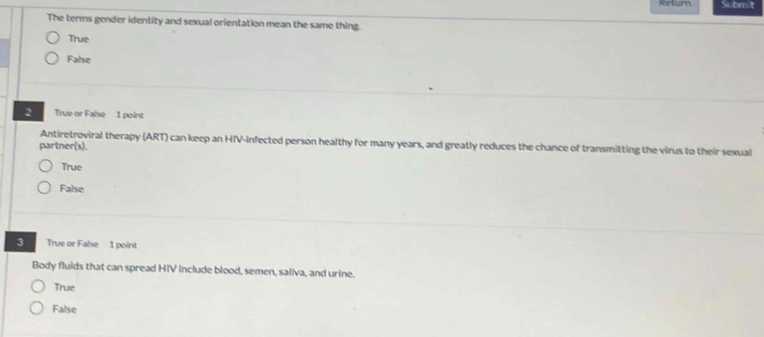 the terms gender identity and sexual orientation mean the same thing.\ntrue\nfalse\n\ntrue or false 1 point\nantiretroviral therapy (art) can keep an hiv - infected person healthy for many years, and greatly reduces the chance of transmitting the virus to their sexual partner(s).\ntrue\nfalse\n\ntrue or false 1 point\nbody fluids that can spread hiv include blood, semen, saliva, and urine.\ntrue\nfalse