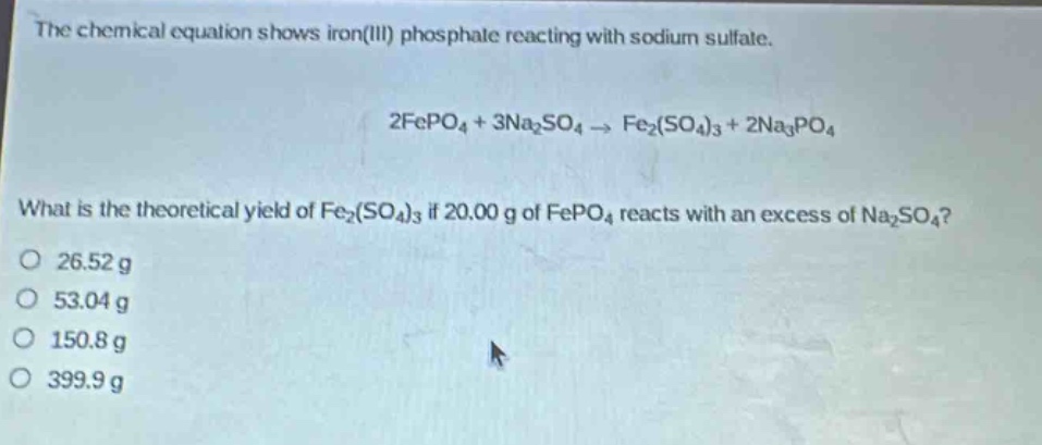 the chemical equation shows iron(iii) phosphate reacting with sodium sulfate.\n2fepo₄ + 3na₂so₄ → fe₂(so₄)₃ + 2na₃po₄\nwhat is the theoretical yield of fe₂(so₄)₃ if 20.00 g of fepo₄ reacts with an excess of na₂so₄?\no 26.52 g\no 53.04 g\no 150.8 g\no 399.9 g