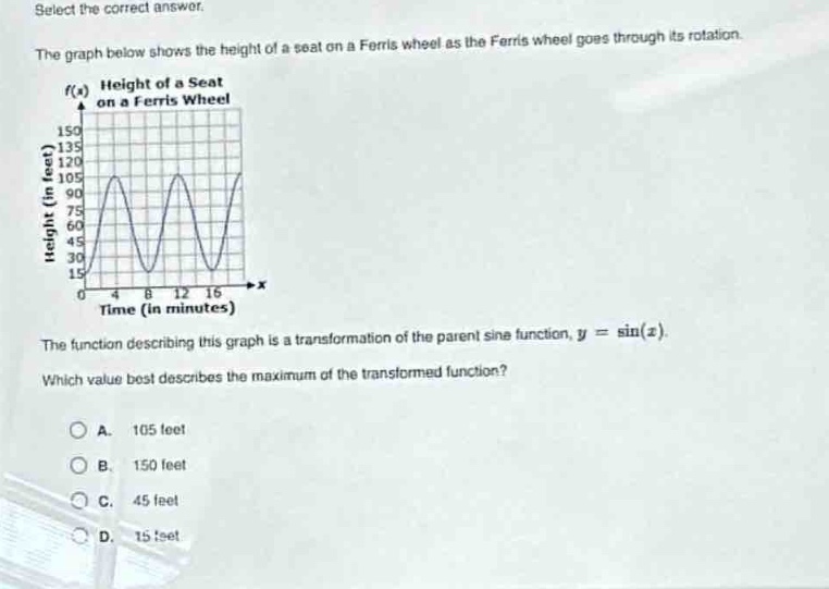 select the correct answer.\nthe graph below shows the height of a seat on a ferris wheel as the ferris wheel goes through its rotation.\nthe function describing this graph is a transformation of the parent sine function, $y = \\sin(x)$.\nwhich value best describes the maximum of the transformed function?\na. 105 feet\nb. 150 feet\nc. 45 feet\nd. 15 feet