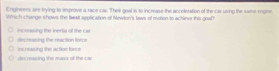 engineers are trying to improve a race car. their goal is to increase the acceleration of the car using the same engine. which change shows the best application of newtons laws of motion to achieve this goal?\nincreasing the inertia of the car\ndecreasing the reaction force\nincreasing the action force\ndecreasing the mass of the car