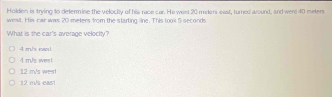 holden is trying to determine the velocity of his race car. he went 20 meters east, turned around, and went 40 meters west. his car was 20 meters from the starting line. this took 5 seconds. what is the cars average velocity? o 4 m/s east o 4 m/s west o 12 m/s west o 12 m/s east