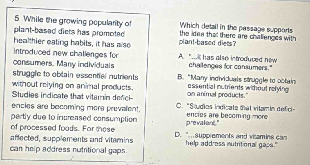 5 while the growing popularity of plant - based diets has promoted healthier eating habits, it has also introduced new challenges for consumers. many individuals struggle to obtain essential nutrients without relying on animal products. studies indicate that vitamin deficiencies are becoming more prevalent, partly due to increased consumption of processed foods. for those affected, supplements and vitamins can help address nutritional gaps. which detail in the passage supports the idea that there are challenges with plant - based diets? a. \...it has also introduced new challenges for consumers.\ b. \many individuals struggle to obtain essential nutrients without relying on animal products.\ c. \studies indicate that vitamin deficiencies are becoming more prevalent.\ d. \...supplements and vitamins can help address nutritional gaps.\