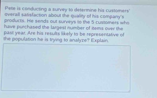 pete is conducting a survey to determine his customers overall satisfaction about the quality of his companys products. he sends out surveys to the 5 customers who have purchased the largest number of items over the past year. are his results likely to be representative of the population he is trying to analyze? explain.