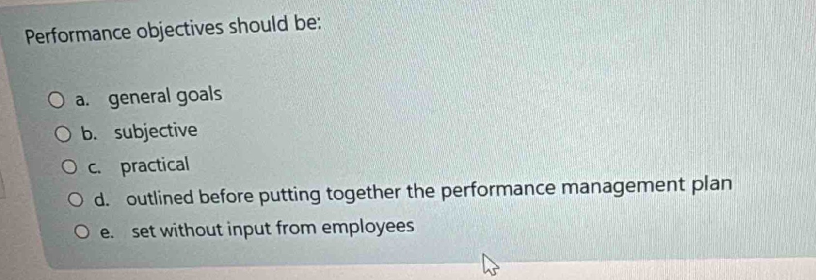 performance objectives should be:\n\na. general goals\n\nb. subjective\n\nc. practical\n\nd. outlined before putting together the performance management plan\n\ne. set without input from employees