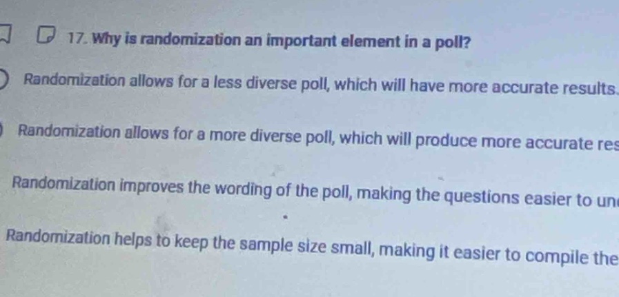 17. why is randomization an important element in a poll?\nrandomization allows for a less diverse poll, which will have more accurate results.\nrandomization allows for a more diverse poll, which will produce more accurate res\nrandomization improves the wording of the poll, making the questions easier to un\nrandomization helps to keep the sample size small, making it easier to compile the