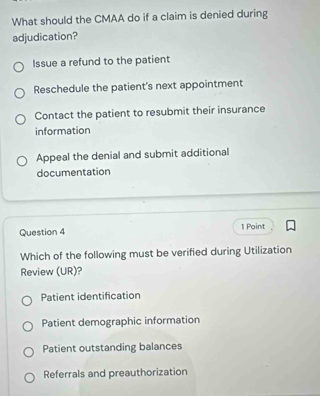 what should the cmaa do if a claim is denied during adjudication?\nissue a refund to the patient\nreschedule the patient’s next appointment\ncontact the patient to resubmit their insurance information\nappeal the denial and submit additional documentation\nquestion 4\nwhich of the following must be verified during utilization review (ur)?\npatient identification\npatient demographic information\npatient outstanding balances\nreferrals and preauthorization