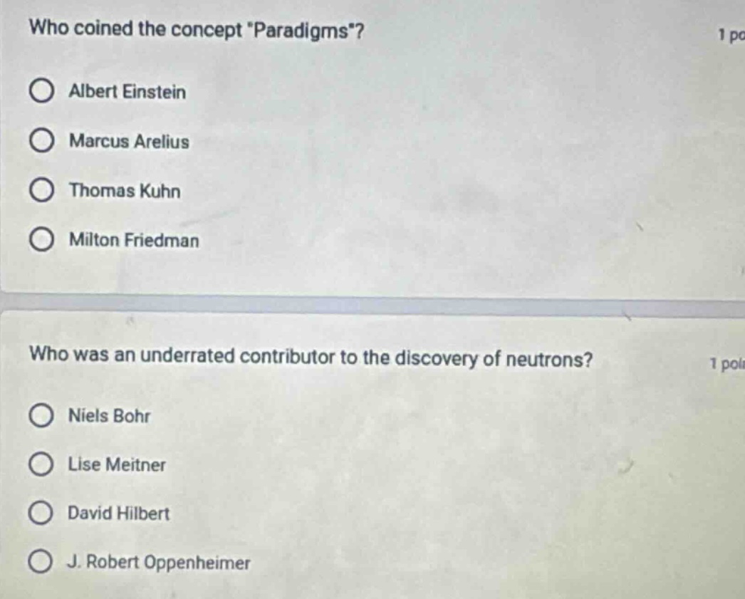 who coined the concept \paradigms\? 1 po\n○ albert einstein\n○ marcus arelius\n○ thomas kuhn\n○ milton friedman\n\nwho was an underrated contributor to the discovery of neutrons? 1 poi\n○ niels bohr\n○ lise meitner\n○ david hilbert\n○ j. robert oppenheimer
