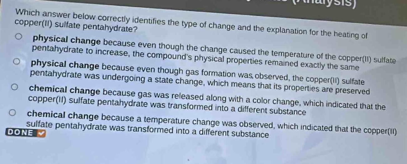 which answer below correctly identifies the type of change and the explanation for the heating of copper(ii) sulfate pentahydrate?\nphysical change because even though the change caused the temperature of the copper(ii) sulfate pentahydrate to increase, the compounds physical properties remained exactly the same\nphysical change because even though gas formation was observed, the copper(ii) sulfate pentahydrate was undergoing a state change, which means that its properties are preserved\nchemical change because gas was released along with a color change, which indicated that the copper(ii) sulfate pentahydrate was transformed into a different substance\nchemical change because a temperature change was observed, which indicated that the copper(ii) sulfate pentahydrate was transformed into a different substance\ndone