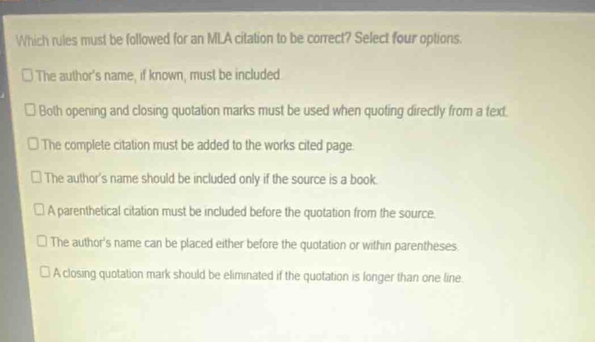 which rules must be followed for an mla citation to be correct? select four options.\nthe authors name, if known, must be included\nboth opening and closing quotation marks must be used when quoting directly from a text.\nthe complete citation must be added to the works cited page.\nthe authors name should be included only if the source is a book.\na parenthetical citation must be included before the quotation from the source.\nthe authors name can be placed either before the quotation or within parentheses.\na closing quotation mark should be eliminated if the quotation is longer than one line.
