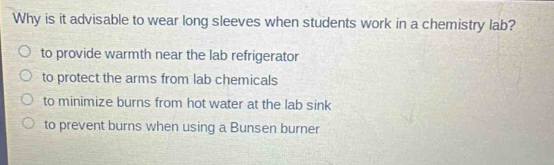 why is it advisable to wear long sleeves when students work in a chemistry lab?\n to provide warmth near the lab refrigerator\n to protect the arms from lab chemicals\n to minimize burns from hot water at the lab sink\n to prevent burns when using a bunsen burner