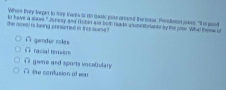 when they begin to hire tags to do basic jobs around the base, pendleton jokes, \it is good to have a slave.\ jonesy and robin are both made uncomfortable by the joke. what theme of the novel is being presented in this scene?\n gender roles\n racial tension\n game and sports vocabulary\n the confusion of war