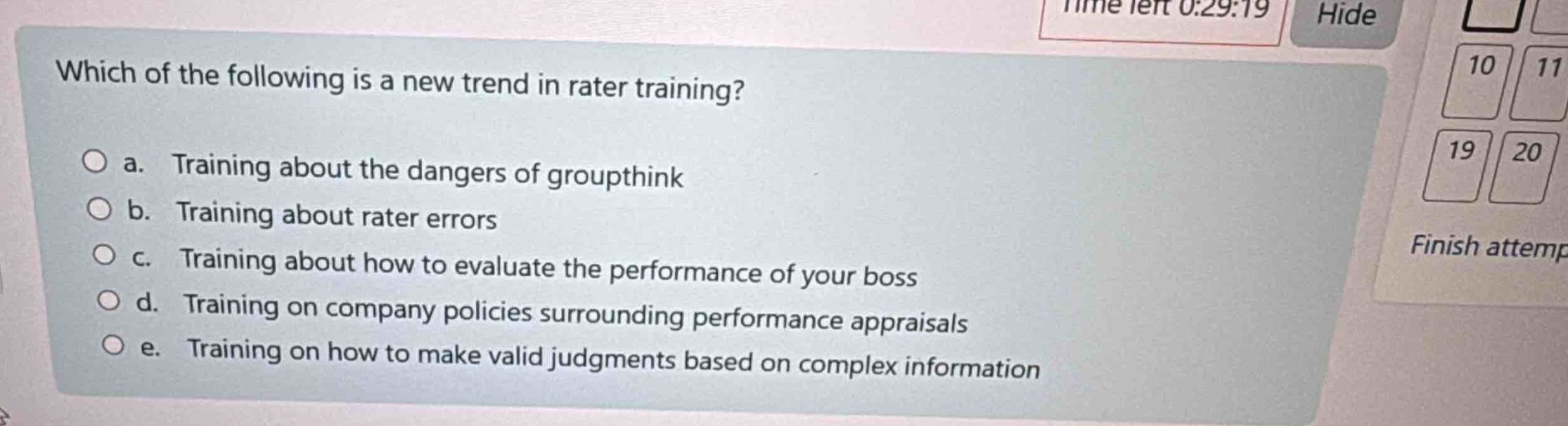 which of the following is a new trend in rater training?\n○ a. training about the dangers of groupthink\n○ b. training about rater errors\n○ c. training about how to evaluate the performance of your boss\n○ d. training on company policies surrounding performance appraisals\n○ e. training on how to make valid judgments based on complex information