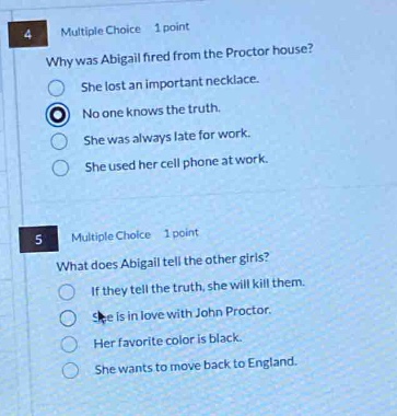 4 multiple choice 1 point why was abigail fired from the proctor house? she lost an important necklace. no one knows the truth. she was always late for work. she used her cell phone at work. 5 multiple choice 1 point what does abigail tell the other girls? if they tell the truth, she will kill them. she is in love with john proctor. her favorite color is black. she wants to move back to england.