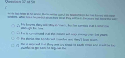 question 37 of 50\nin his last letter to his uncle, roban writes about the relationships he has formed with other soldiers. what does he predict about how close they will be in the years that follow the war?\nhe knows they will stay in touch, but he worries that it wont be enough for him.\nhe is convinced that the bonds will stay strong over the years.\nhe thinks the bonds will dissolve and theyll lose touch.\nhe is worried that they are too close to each other and it will be too painful to go back to regular life.
